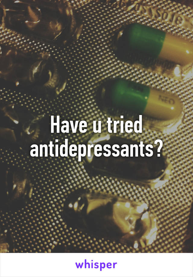 Have u tried antidepressants?