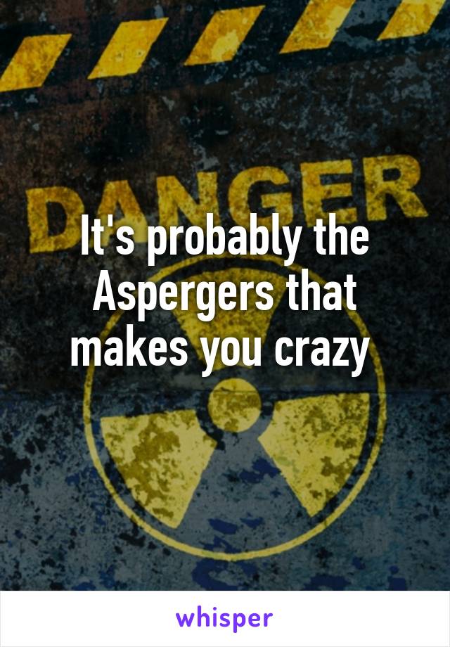 It's probably the Aspergers that makes you crazy 
