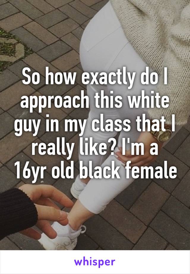 So how exactly do I approach this white guy in my class that I really like? I'm a 16yr old black female 