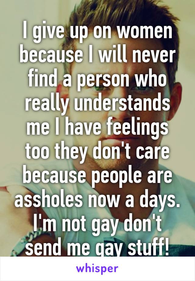 I give up on women because I will never find a person who really understands me I have feelings too they don't care because people are assholes now a days. I'm not gay don't send me gay stuff!