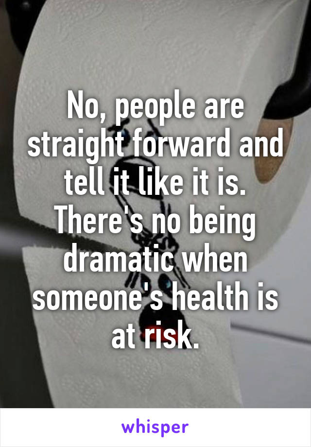 No, people are straight forward and tell it like it is. There's no being dramatic when someone's health is at risk.