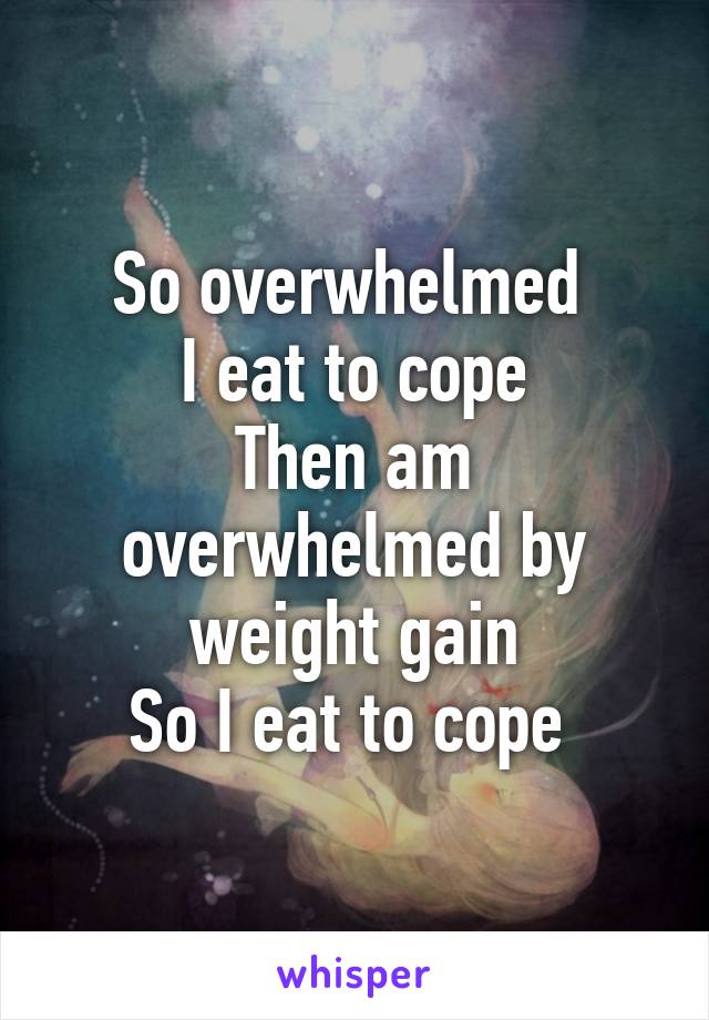 So overwhelmed 
I eat to cope
Then am overwhelmed by weight gain
So I eat to cope 