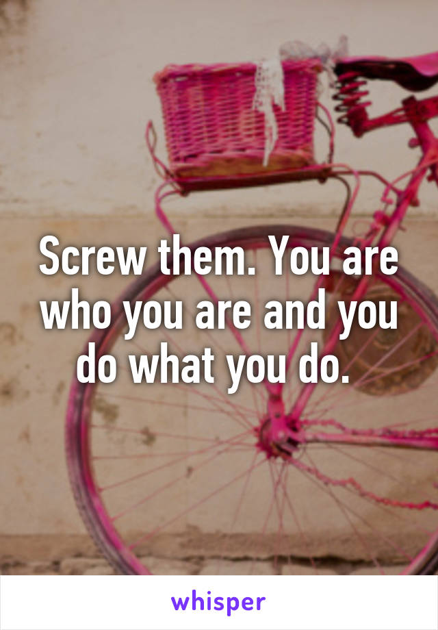 Screw them. You are who you are and you do what you do. 