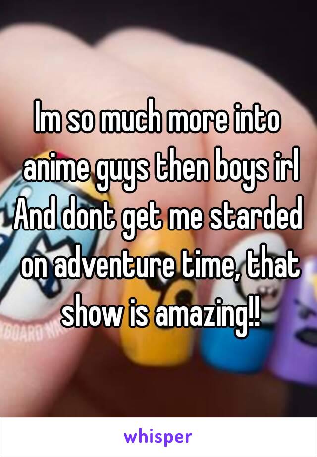 Im so much more into anime guys then boys irl
And dont get me starded on adventure time, that show is amazing!!