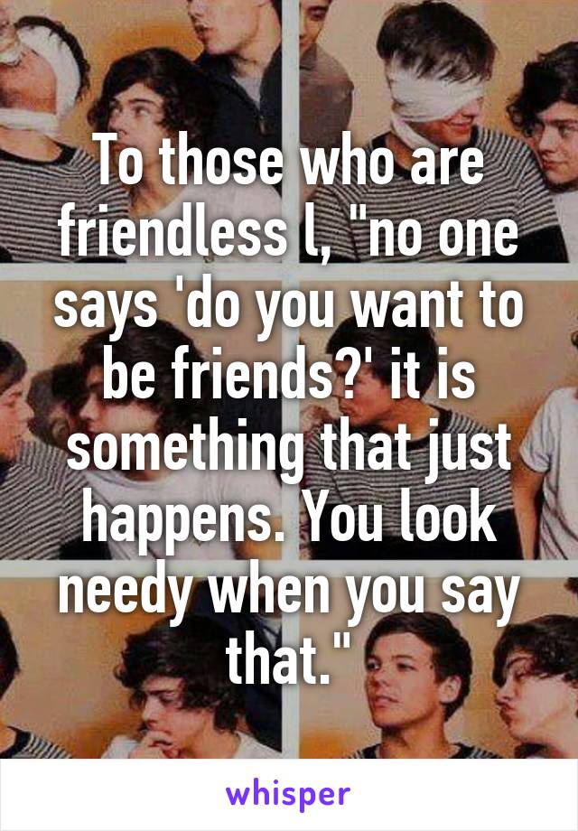 To those who are friendless l, "no one says 'do you want to be friends?' it is something that just happens. You look needy when you say that."