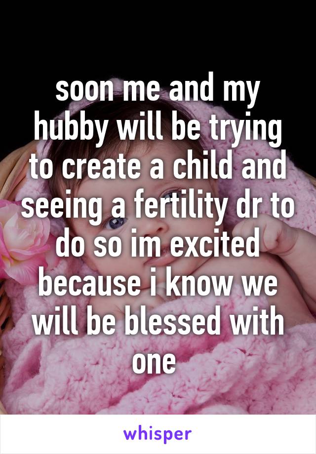 soon me and my hubby will be trying to create a child and seeing a fertility dr to do so im excited because i know we will be blessed with one 