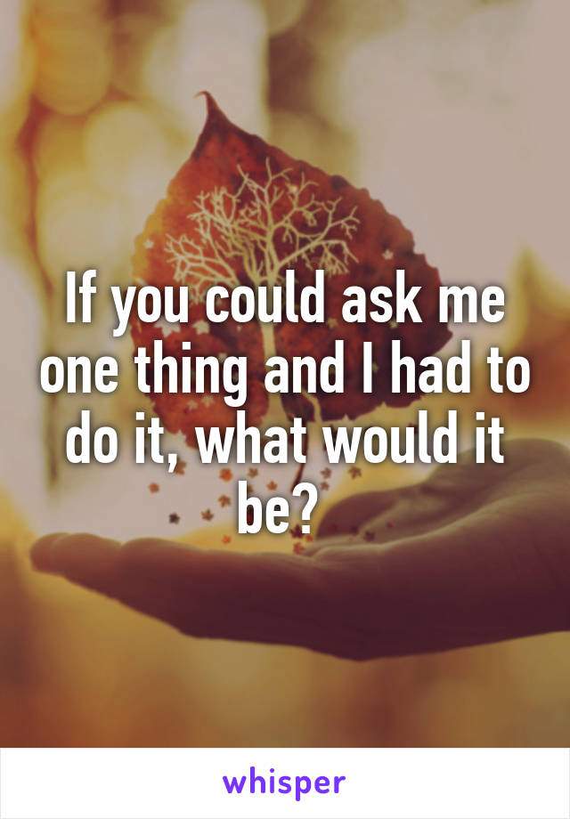 If you could ask me one thing and I had to do it, what would it be? 