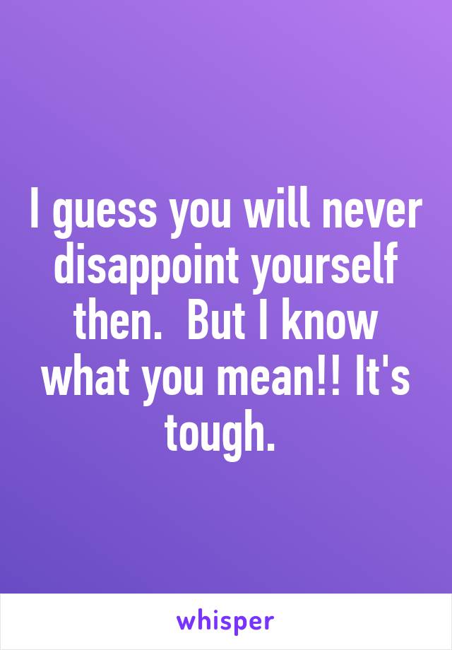 I guess you will never disappoint yourself then.  But I know what you mean!! It's tough. 