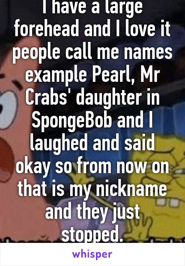 I have a large forehead and I love it people call me names example Pearl, Mr Crabs' daughter in SpongeBob and I laughed and said okay so from now on that is my nickname and they just stopped.
