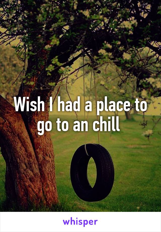 Wish I had a place to go to an chill 