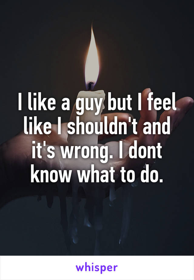 I like a guy but I feel like I shouldn't and it's wrong. I dont know what to do.