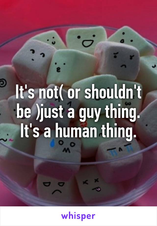 It's not( or shouldn't be )just a guy thing. It's a human thing.