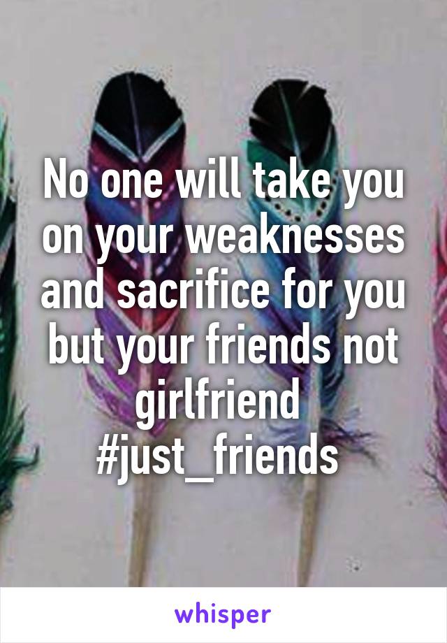 No one will take you on your weaknesses and sacrifice for you but your friends not girlfriend 
#just_friends 