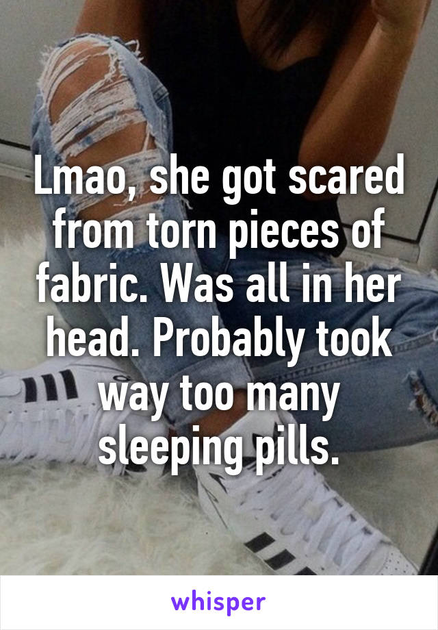 Lmao, she got scared from torn pieces of fabric. Was all in her head. Probably took way too many sleeping pills.