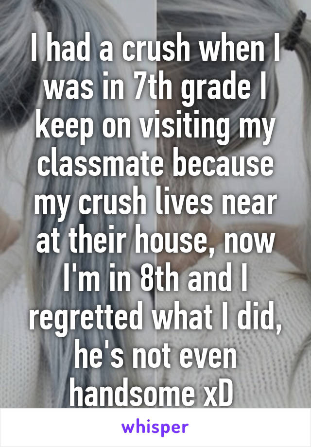 I had a crush when I was in 7th grade I keep on visiting my classmate because my crush lives near at their house, now I'm in 8th and I regretted what I did, he's not even handsome xD 