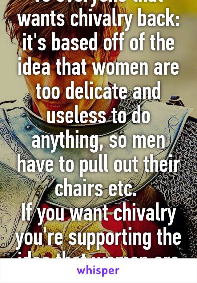 To everyone that wants chivalry back: it's based off of the idea that women are too delicate and useless to do anything, so men have to pull out their chairs etc. 
If you want chivalry you're supporting the idea that women are inferior to men. 