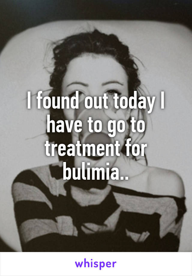 I found out today I have to go to treatment for bulimia..