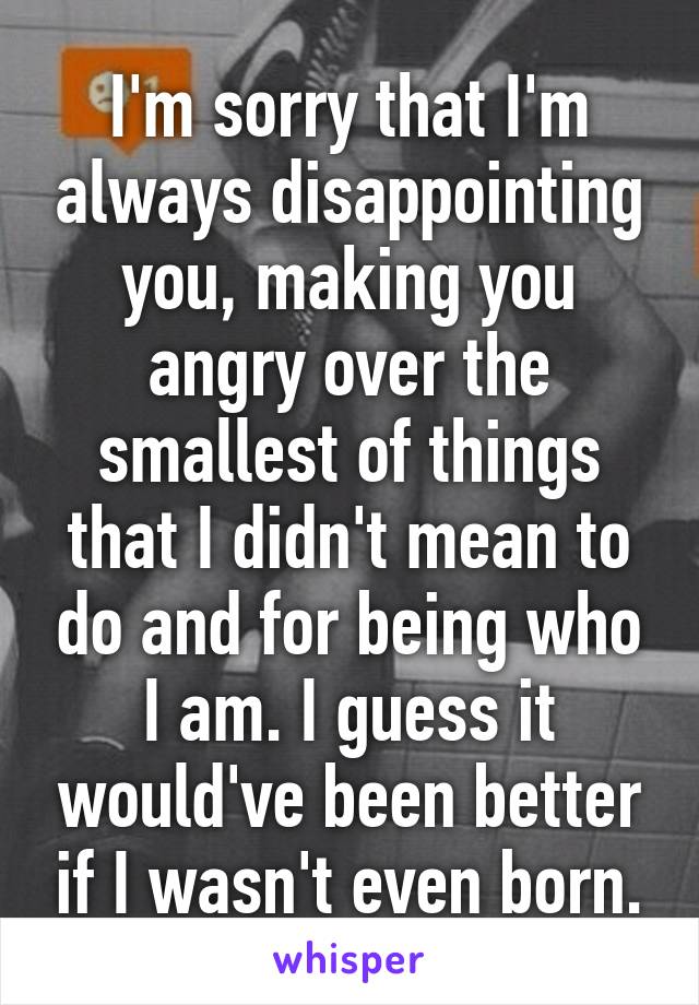 I'm sorry that I'm always disappointing you, making you angry over the smallest of things that I didn't mean to do and for being who I am. I guess it would've been better if I wasn't even born.