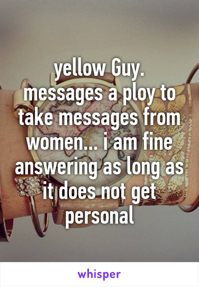 yellow Guy. messages a ploy to take messages from women... i am fine answering as long as it does not get personal