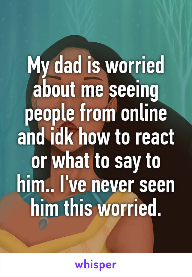 My dad is worried about me seeing people from online and idk how to react or what to say to him.. I've never seen him this worried.