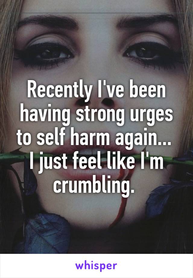 Recently I've been having strong urges to self harm again...  I just feel like I'm crumbling. 