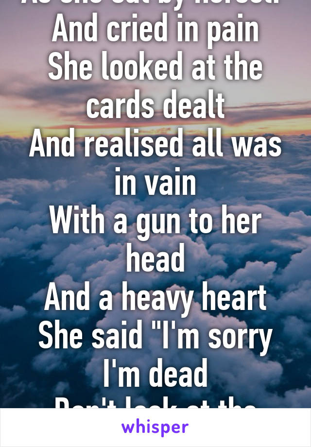 As she sat by herself 
And cried in pain
She looked at the cards dealt
And realised all was in vain
With a gun to her head
And a heavy heart
She said "I'm sorry I'm dead
Don't look at the dark"