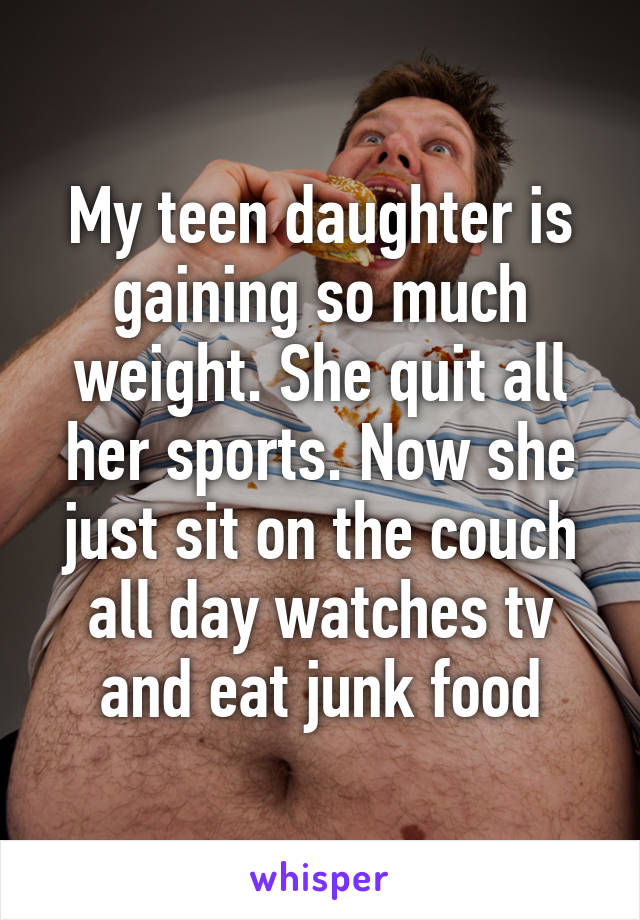 My teen daughter is gaining so much weight. She quit all her sports. Now she just sit on the couch all day watches tv and eat junk food