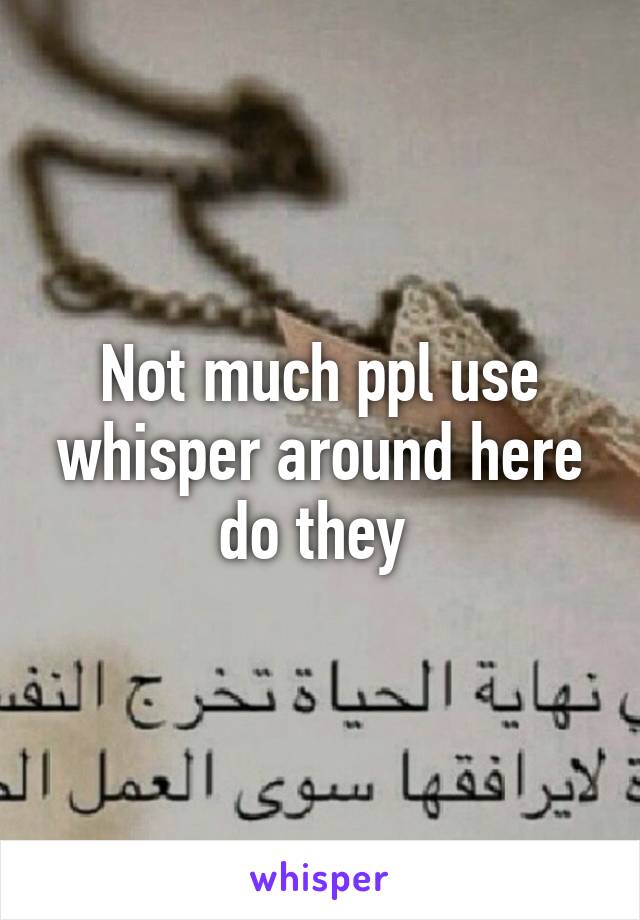 Not much ppl use whisper around here do they 