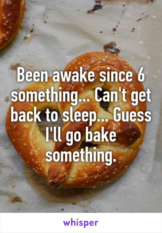 Been awake since 6 something... Can't get back to sleep... Guess I'll go bake something.