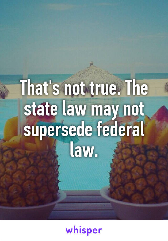 That's not true. The state law may not supersede federal law.