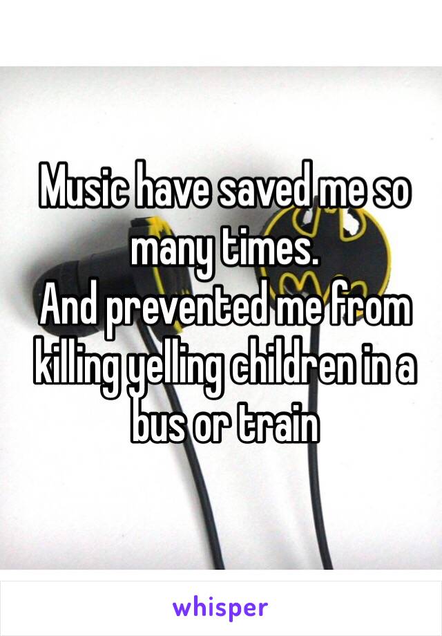 Music have saved me so many times. 
And prevented me from killing yelling children in a bus or train