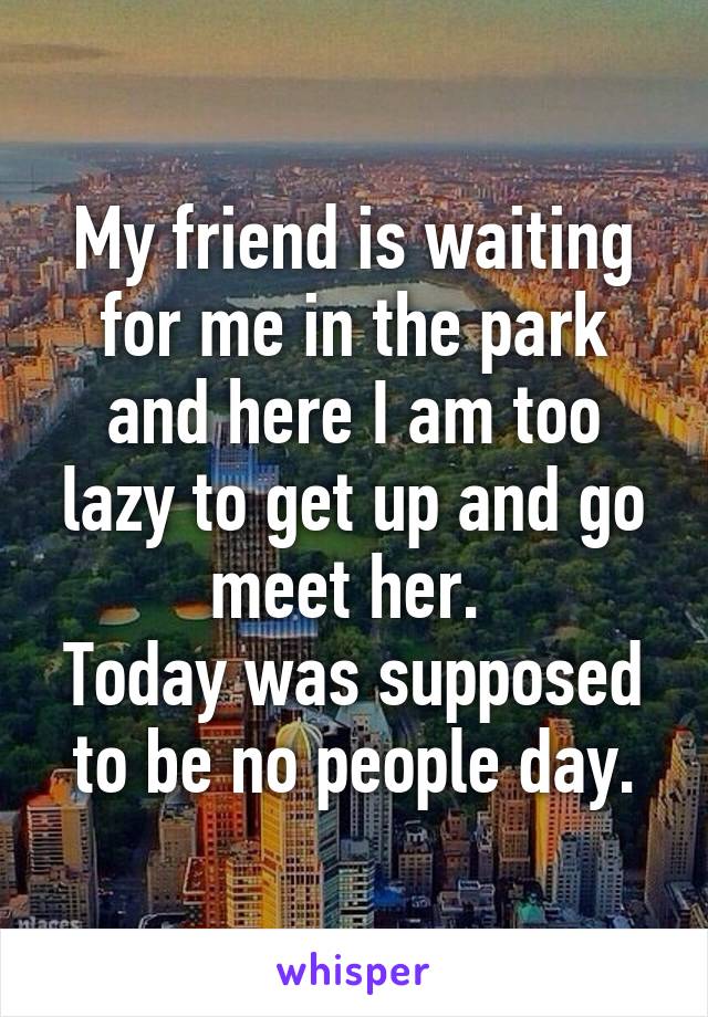 My friend is waiting for me in the park and here I am too lazy to get up and go meet her. 
Today was supposed to be no people day.