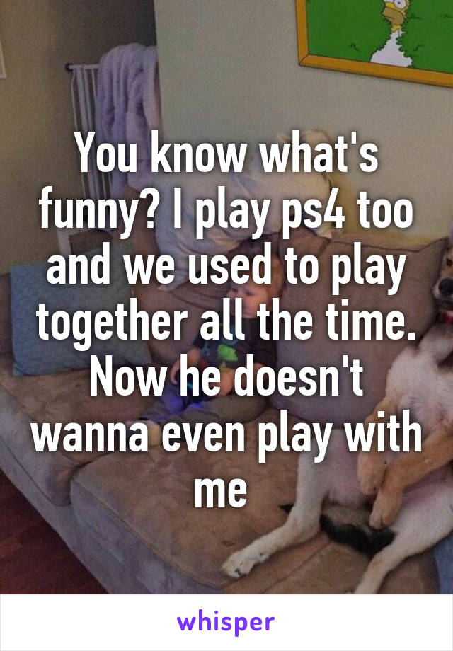 You know what's funny? I play ps4 too and we used to play together all the time. Now he doesn't wanna even play with me 