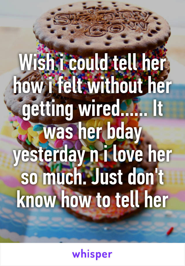 Wish i could tell her how i felt without her getting wired...... It was her bday yesterday n i love her so much. Just don't know how to tell her