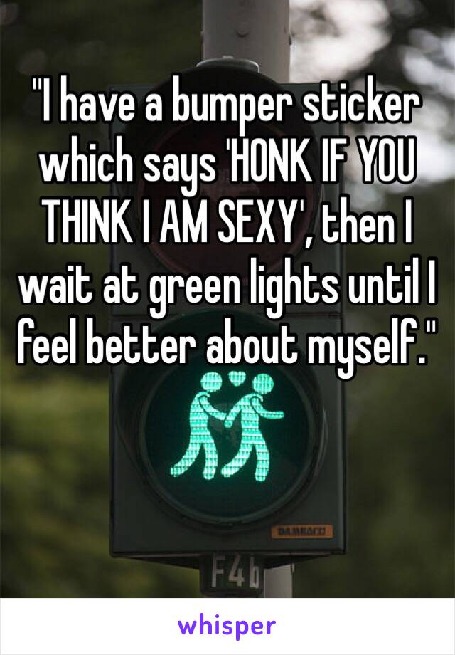 "I have a bumper sticker which says 'HONK IF YOU THINK I AM SEXY', then I wait at green lights until I feel better about myself."