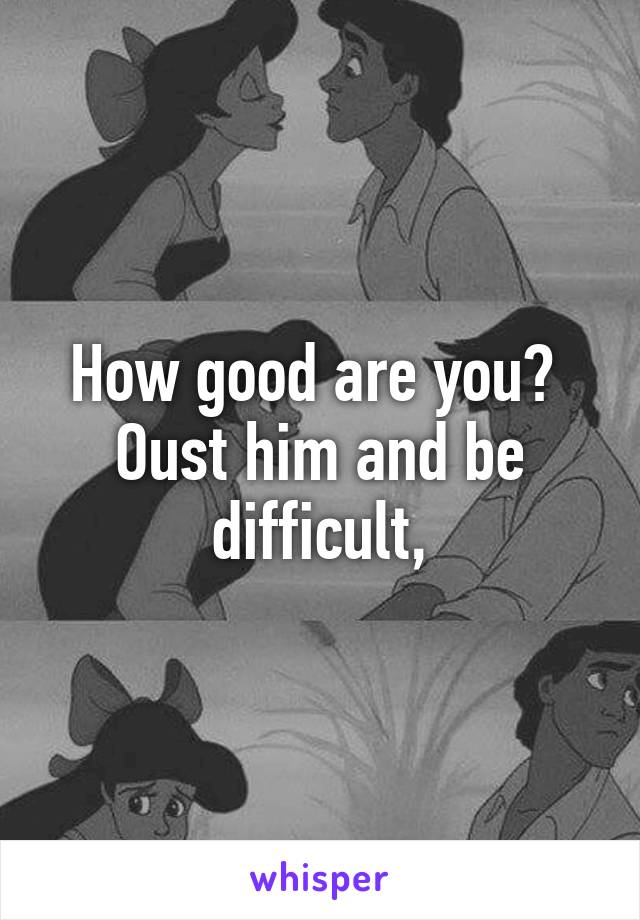 How good are you?  Oust him and be difficult,