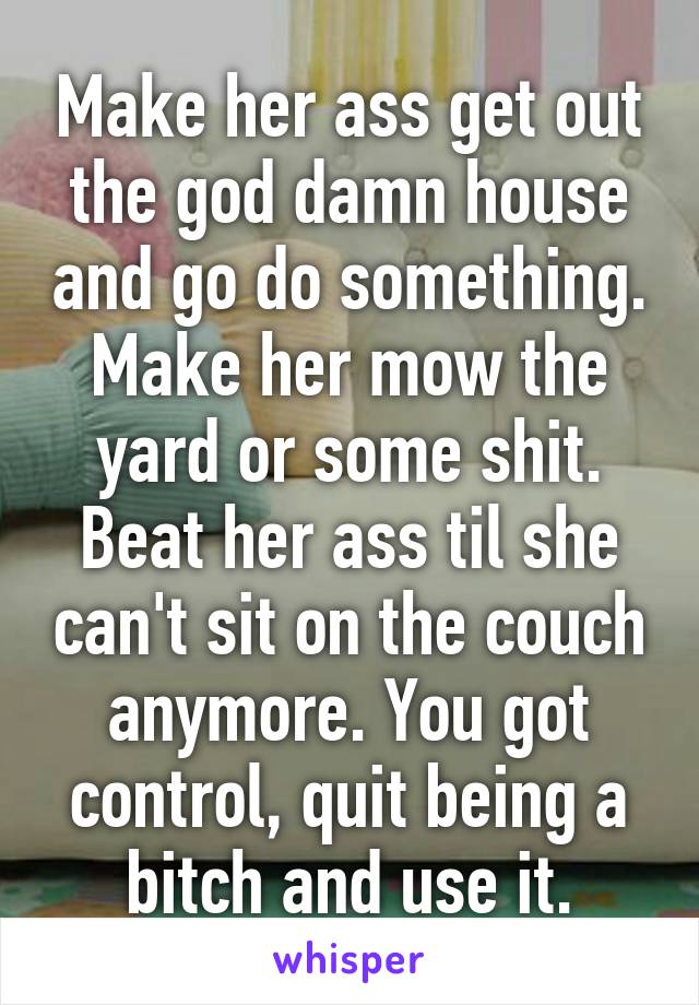 Make her ass get out the god damn house and go do something. Make her mow the yard or some shit. Beat her ass til she can't sit on the couch anymore. You got control, quit being a bitch and use it.