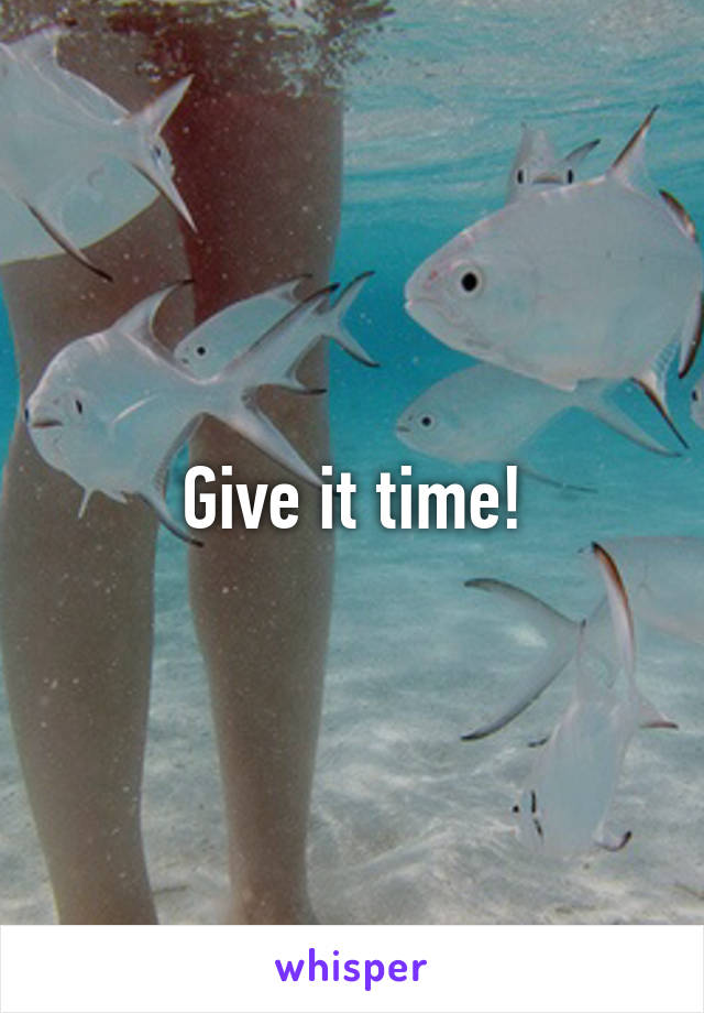 Give it time!