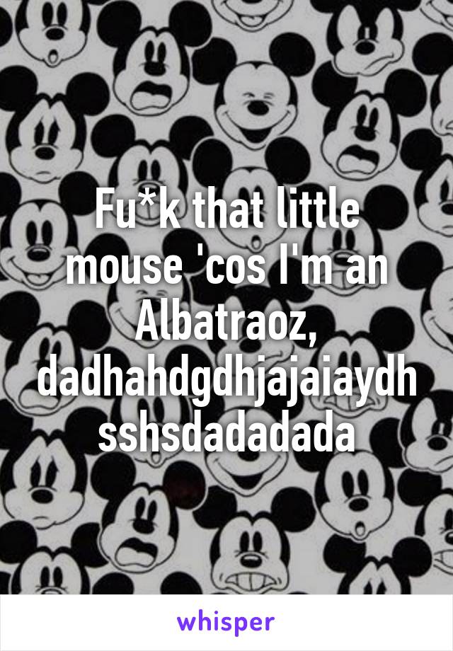 Fu*k that little mouse 'cos I'm an Albatraoz, dadhahdgdhjajaiaydhsshsdadadada