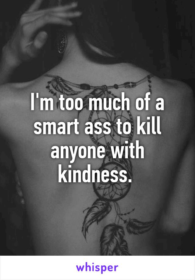 I'm too much of a smart ass to kill anyone with kindness. 