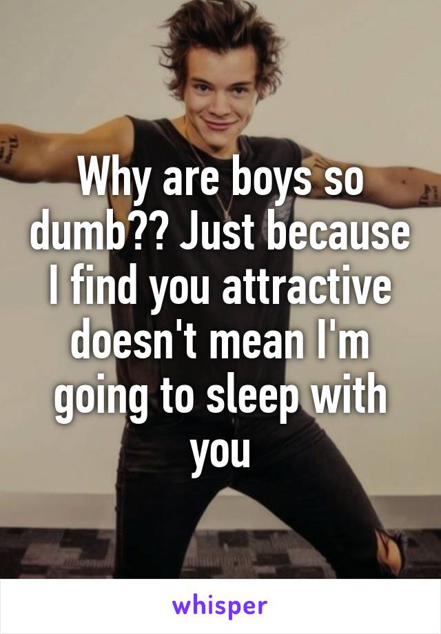 Why are boys so dumb?? Just because I find you attractive doesn't mean I'm going to sleep with you