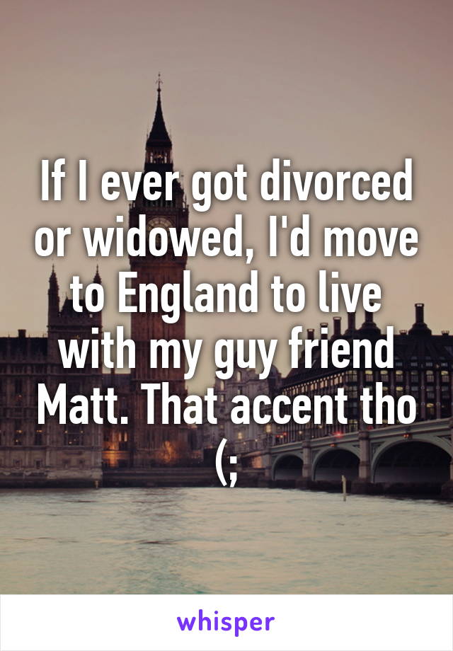 If I ever got divorced or widowed, I'd move to England to live with my guy friend Matt. That accent tho (;