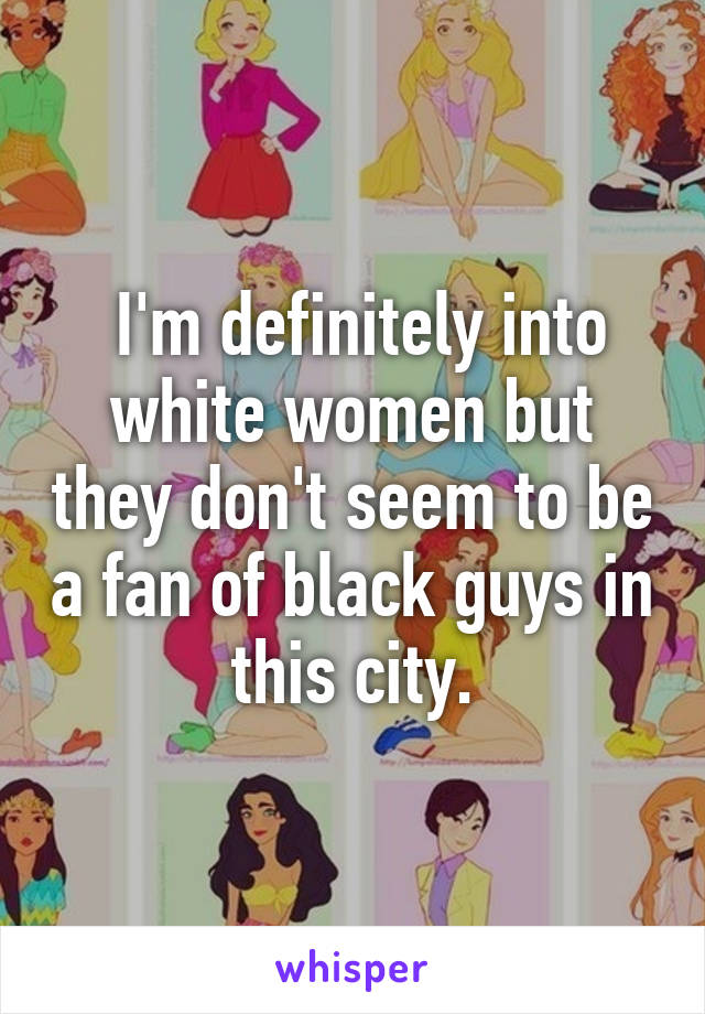  I'm definitely into white women but they don't seem to be a fan of black guys in this city.