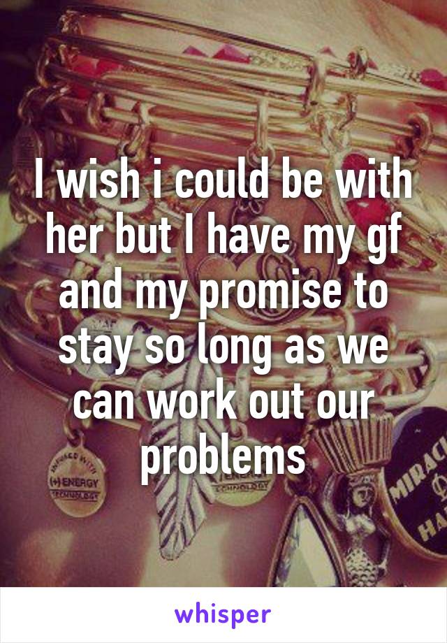 I wish i could be with her but I have my gf and my promise to stay so long as we can work out our problems