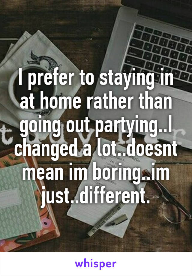 I prefer to staying in at home rather than going out partying..I changed a lot..doesnt mean im boring..im just..different.