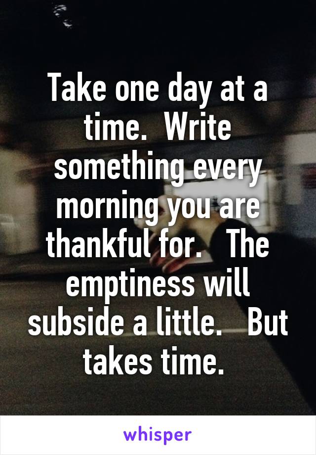 Take one day at a time.  Write something every morning you are thankful for.   The emptiness will subside a little.   But takes time. 