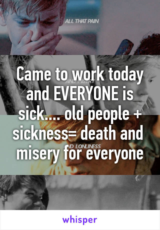 Came to work today and EVERYONE is sick.... old people + sickness= death and  misery for everyone