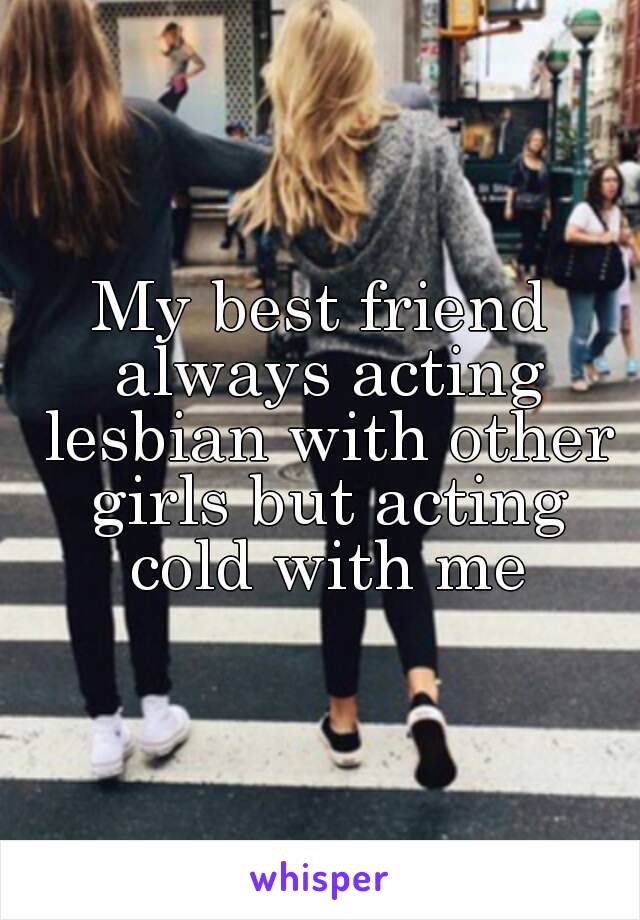 My best friend always acting lesbian with other girls but acting cold with me