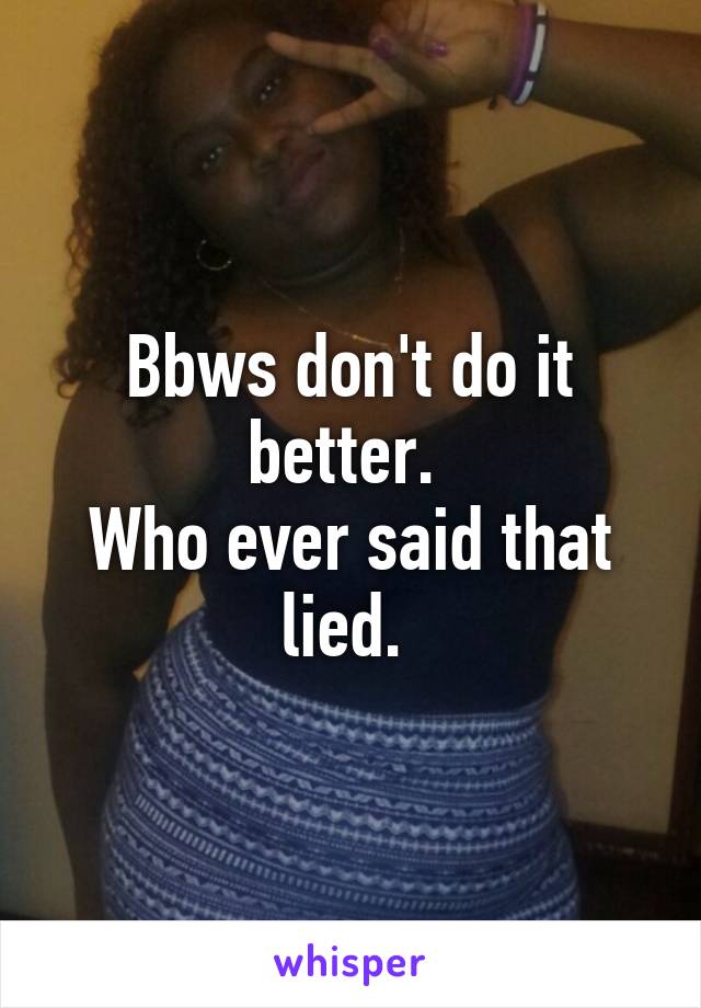 Bbws don't do it better. 
Who ever said that lied. 