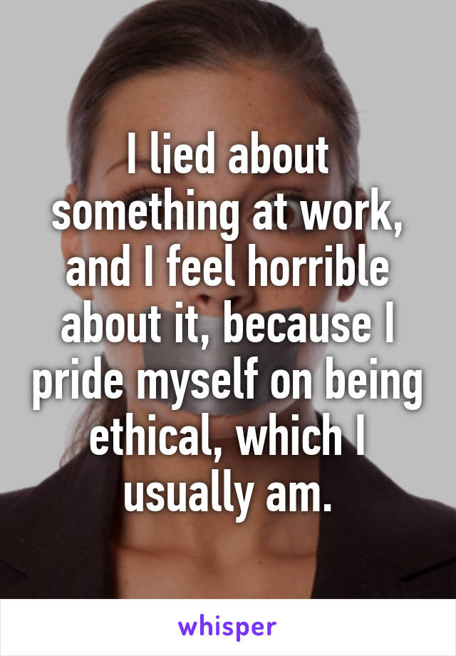 I lied about something at work, and I feel horrible about it, because I pride myself on being ethical, which I usually am.